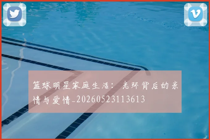 篮球明星家庭生活：光环背后的亲情与爱情_20260523113613